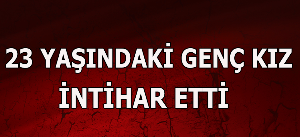 23 YAŞINDAKİ GENÇ KIZ İNTİHAR ETTİ